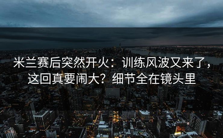 米兰赛后突然开火：训练风波又来了，这回真要闹大？细节全在镜头里