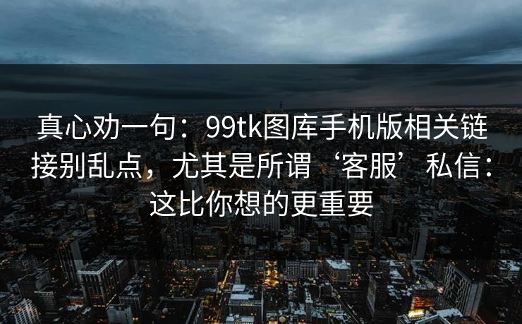 真心劝一句：99tk图库手机版相关链接别乱点，尤其是所谓‘客服’私信：这比你想的更重要