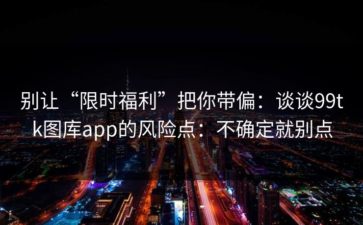 别让“限时福利”把你带偏：谈谈99tk图库app的风险点：不确定就别点