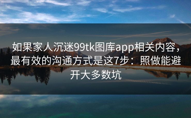 如果家人沉迷99tk图库app相关内容，最有效的沟通方式是这7步：照做能避开大多数坑