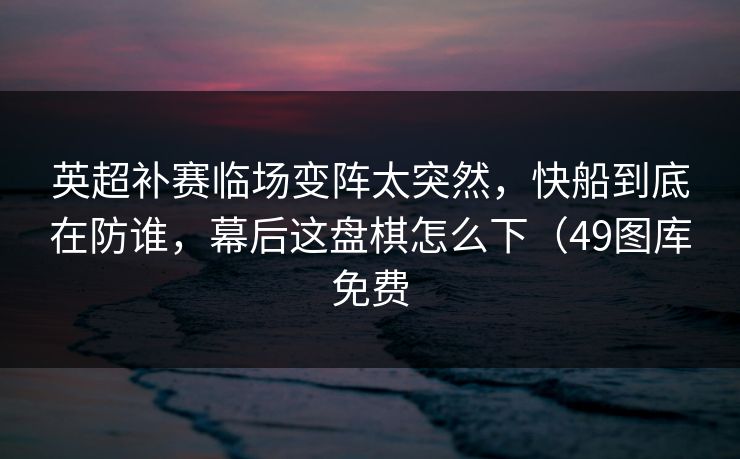 英超补赛临场变阵太突然，快船到底在防谁，幕后这盘棋怎么下（49图库免费