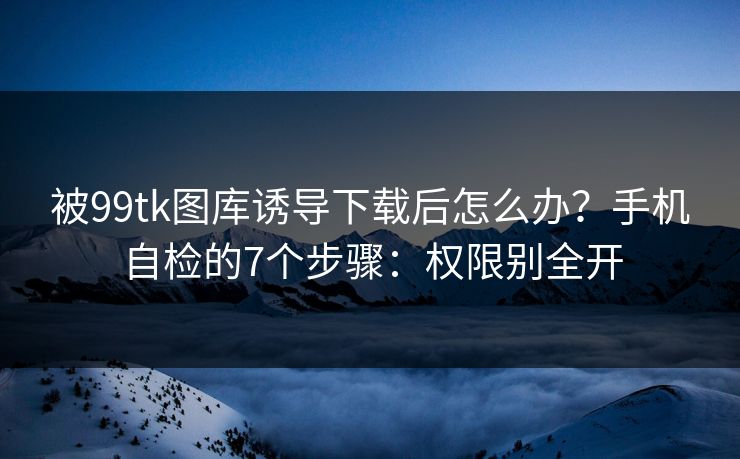 被99tk图库诱导下载后怎么办？手机自检的7个步骤：权限别全开