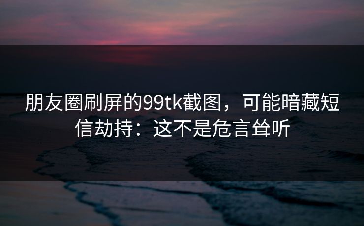 朋友圈刷屏的99tk截图，可能暗藏短信劫持：这不是危言耸听
