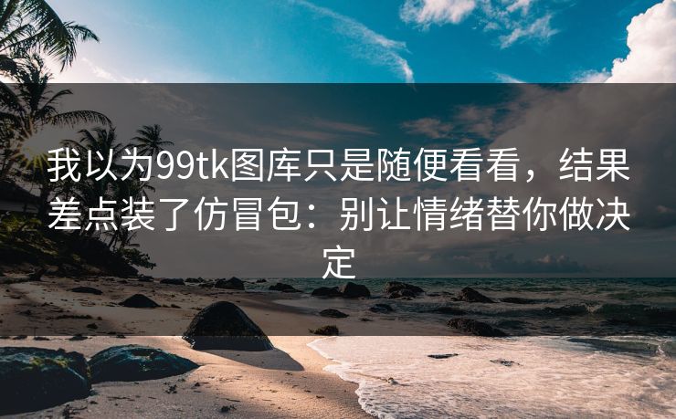 我以为99tk图库只是随便看看，结果差点装了仿冒包：别让情绪替你做决定