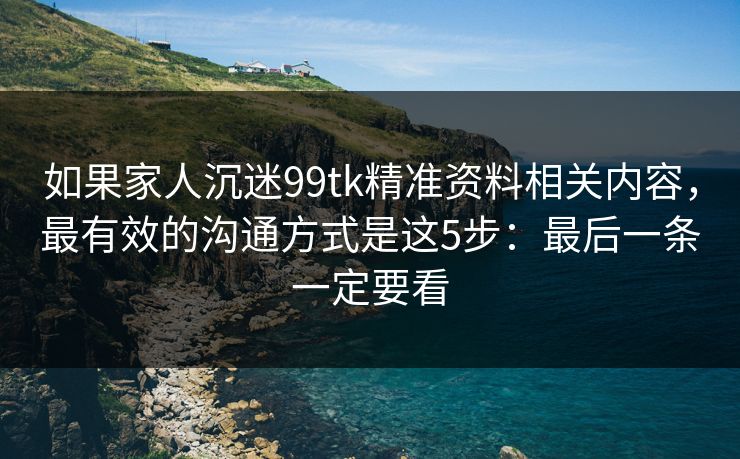 如果家人沉迷99tk精准资料相关内容，最有效的沟通方式是这5步：最后一条一定要看