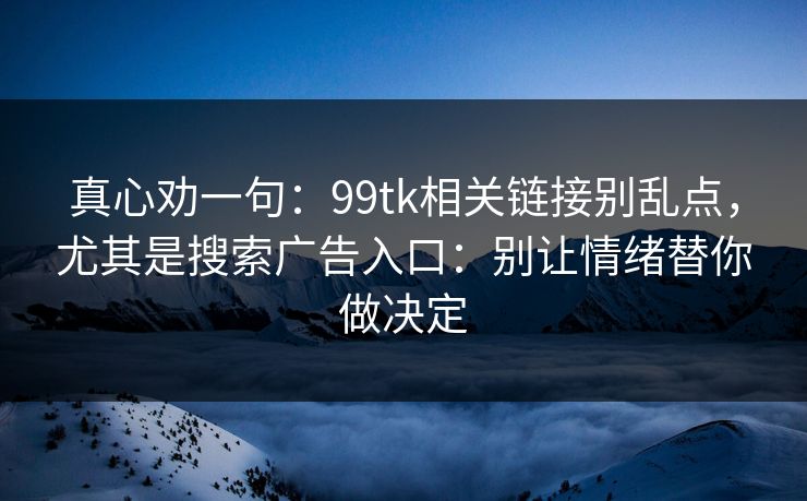 真心劝一句：99tk相关链接别乱点，尤其是搜索广告入口：别让情绪替你做决定
