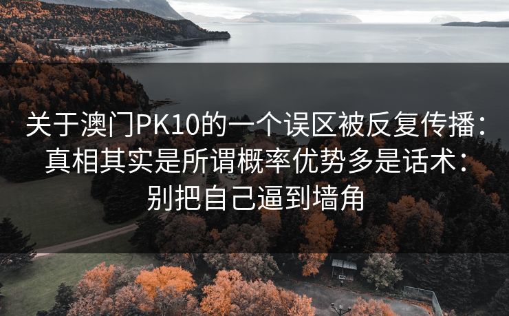 关于澳门PK10的一个误区被反复传播:真相其实是所谓概率优势多是话术:别把自己逼到墙角 关于澳门PK10的一个误区被反复传播:真相其实是所谓概率优势多是话术:别把自己逼到墙角