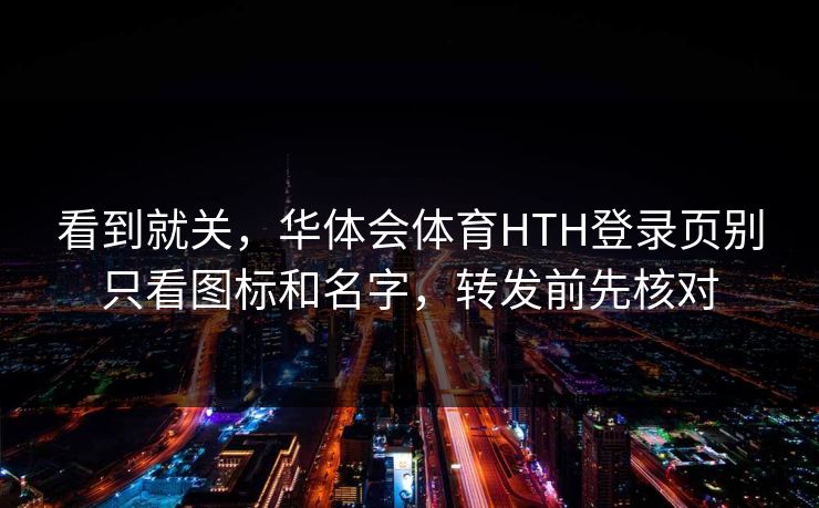 看到就关,华体会体育HTH登录页别只看图标和名字,转发前先核对 看到就关,华体会体育HTH登录页别只看图标和名字,转发前先核对