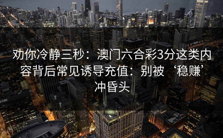 劝你冷静三秒:澳门六合彩3分这类内容背后常见诱导充值:别被‘稳赚’冲昏头 劝你冷静三秒:澳门六合彩3分这类内容背后常见诱导充值:别被‘稳赚’冲昏头