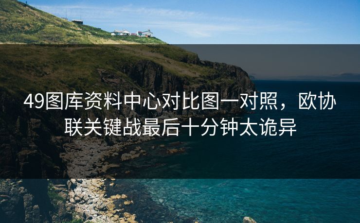 49图库资料中心对比图一对照,欧协联关键战最后十分钟太诡异 49图库资料中心对比图一对照,欧协联关键战最后十分钟太诡异