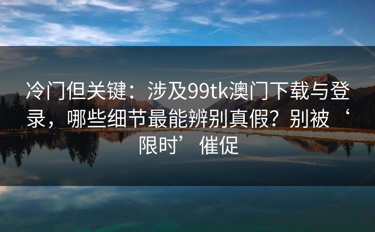 冷门但关键:涉及99tk澳门下载与登录,哪些细节最能辨别真假?别被‘限时’催促 冷门但关键:涉及99tk澳门下载与登录,哪些细节最能辨别真假?别被‘限时’催促